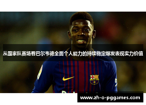 从国家队赛场看巴尔韦德全面个人能力的持续稳定爆发表现实力价值