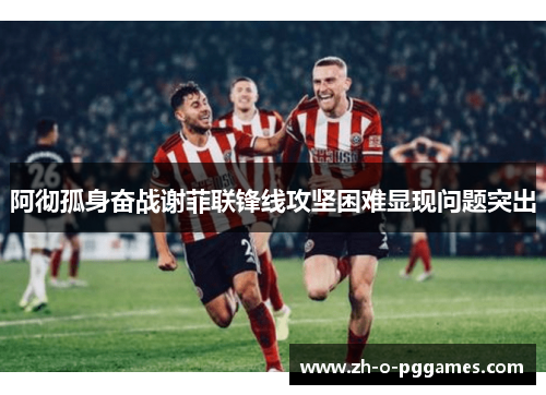 阿彻孤身奋战谢菲联锋线攻坚困难显现问题突出 阿彻孤身奋战谢菲联锋线攻坚困难显现问题突出