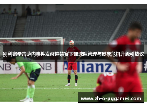 别利察拳击萨内事件发酵遭禁赛下课球队管理与形象危机升级引热议