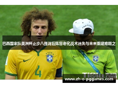 巴西国家队美洲杯止步八强背后阵容老化战术迷失与未来重建难题之 巴西国家队美洲杯止步八强背后阵容老化战术迷失与未来重建难题之