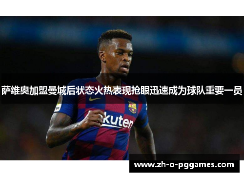 萨维奥加盟曼城后状态火热表现抢眼迅速成为球队重要一员 萨维奥加盟曼城后状态火热表现抢眼迅速成为球队重要一员
