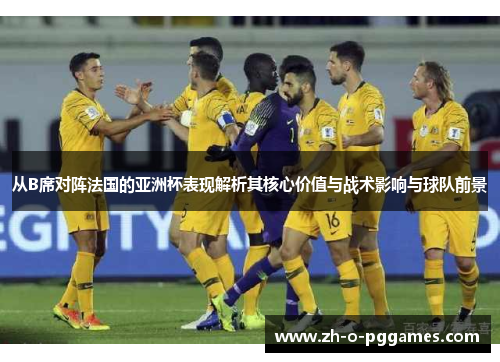 从B席对阵法国的亚洲杯表现解析其核心价值与战术影响与球队前景 从B席对阵法国的亚洲杯表现解析其核心价值与战术影响与球队前景