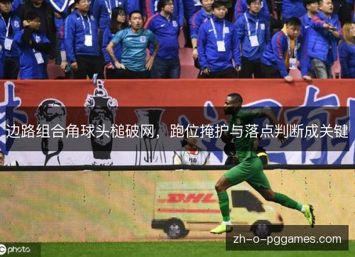 边路组合角球头槌破网,跑位掩护与落点判断成关键 边路组合角球头槌破网,跑位掩护与落点判断成关键