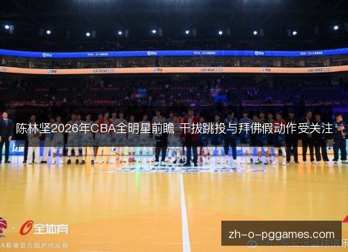 陈林坚2026年CBA全明星前瞻 干拔跳投与拜佛假动作受关注 陈林坚2026年CBA全明星前瞻 干拔跳投与拜佛假动作受关注